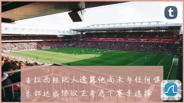 吉拉西经纪人透露他尚未与任何俱乐部达成协议正考虑下赛季选择