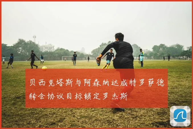 贝西克塔斯与阿森纳达成特罗萨德转会协议目标锁定罗杰斯