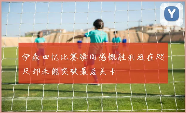 伊森回忆比赛瞬间感慨胜利近在咫尺却未能突破最后关卡