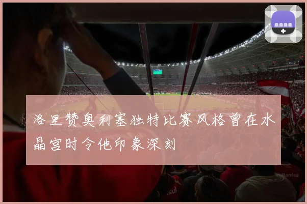洛里赞奥利塞独特比赛风格曾在水晶宫时令他印象深刻