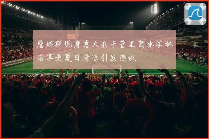 詹姆斯现身意大利卡普里岛冰淇淋店享受夏日清凉引发热议