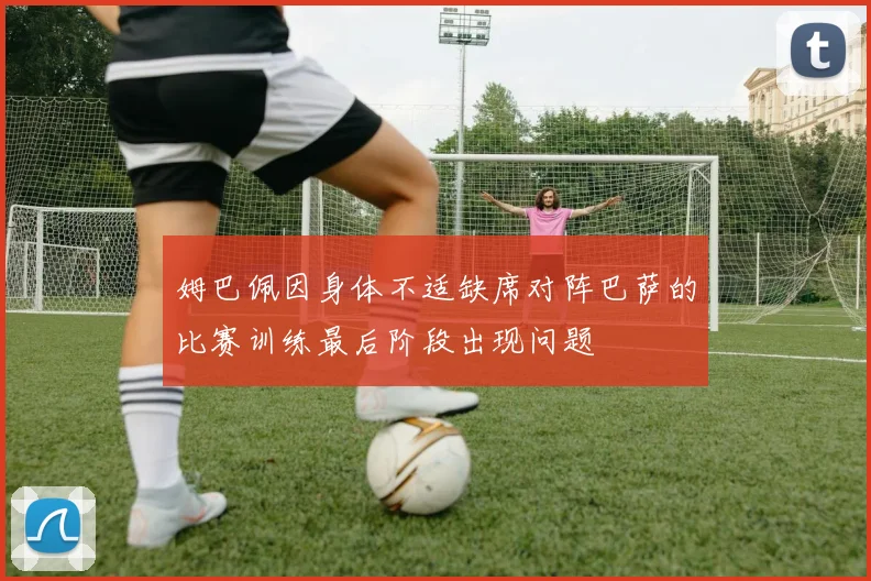 姆巴佩因身体不适缺席对阵巴萨的比赛训练最后阶段出现问题