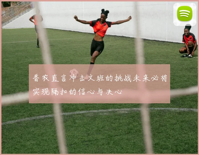 香农直言冲击文班的挑战未来必将实现隔扣的信心与决心