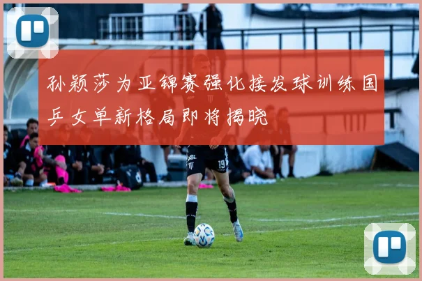 孙颖莎为亚锦赛强化接发球训练国乒女单新格局即将揭晓