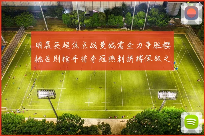 明晨英超焦点战曼城需全力争胜樱桃否则枪手将夺冠热刺拼搏保级之路