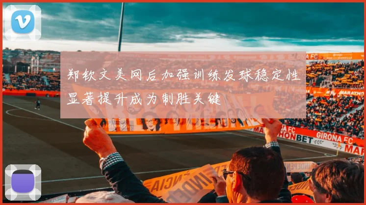 郑钦文美网后加强训练发球稳定性显著提升成为制胜关键