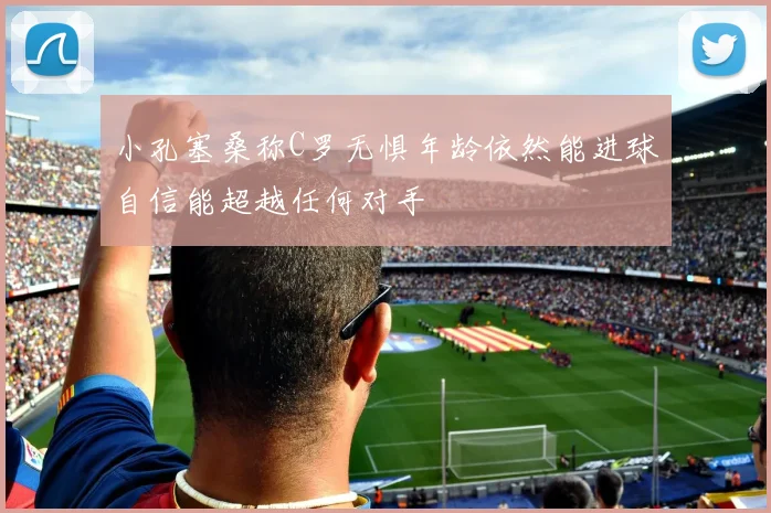 小孔塞桑称C罗无惧年龄依然能进球自信能超越任何对手