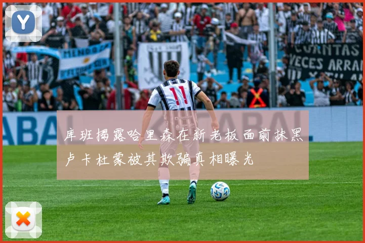 库班揭露哈里森在新老板面前抹黑卢卡杜蒙被其欺骗真相曝光