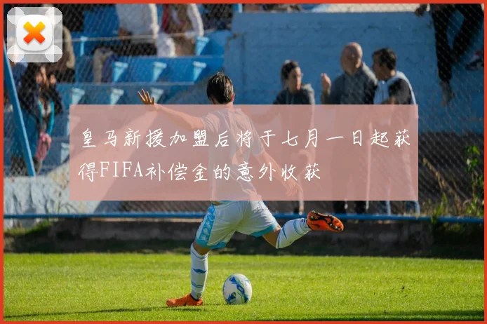 皇马新援加盟后将于七月一日起获得FIFA补偿金的意外收获