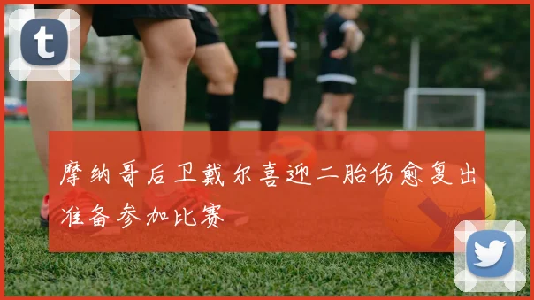 摩纳哥后卫戴尔喜迎二胎伤愈复出准备参加比赛