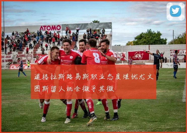 道格拉斯路易斯职业态度堪忧尤文图斯留人机会微乎其微