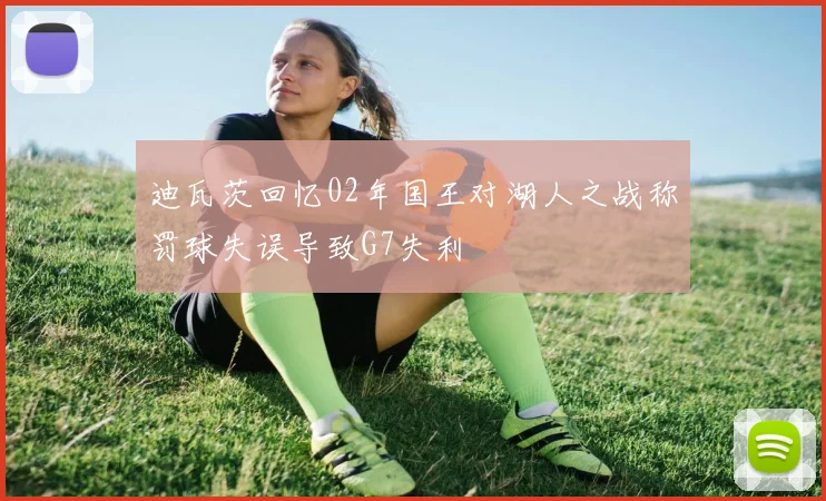 迪瓦茨回忆02年国王对湖人之战称罚球失误导致G7失利