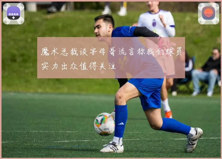 魔术总裁谈字母哥流言称我们球员实力出众值得关注