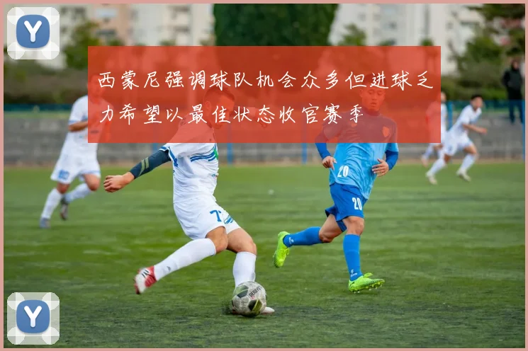 西蒙尼强调球队机会众多但进球乏力希望以最佳状态收官赛季